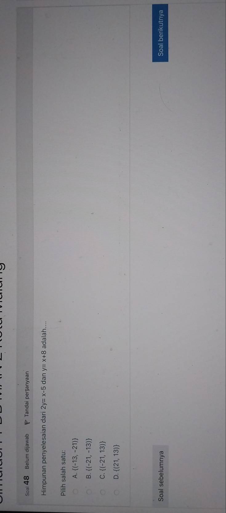 Soal 48 Belum dijawab Tandai perțanyaan
Himpunan penyelesaian dari 2y=x-5 dan y=x+8 adalah....
Pilih salah satu:
A.  (-13,-21)
B.  (-21,-13)
C.  (-21,13)
D.  (21,13)
Soal sebelumnya Soal berikutnya