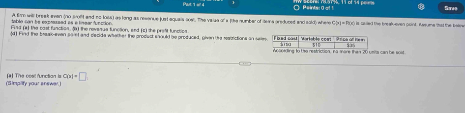 ) W Score: 78.57%, 11 of 14 points Save 
Points: 0 of 1 
A firm will break even (no profit and no loss) as long as revenue just equals cost. The value of x (the number of items produced and sold) where C(x)=R(x)
table can be expressed as a linear function. is called the break-even point. Assume that the below 
Find (a) the cost function, (b) the revenue function, and (c) the profit function. 
(d) Find the break-even point and decide whether the product should be produced, given the restrictions on sal 
s can be sold. 
(a) The cost function is C(x)=□
(Simplify your answer.)