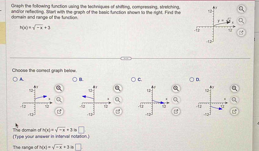 Graph the following function using the techniques of shifting, compressing, stretching,
and/or reflecting. Start with the graph of the basic function shown to the right. Find the
domain and range of the function.
h(x)=sqrt(-x)+3
Choose the correct graph below.
A.
B.
C.
D.
a
   
   
The domain of h(x)=sqrt(-x)+3 is □ .
(Type your answer in interval notation.)
The range of h(x)=sqrt(-x)+3 is □ .