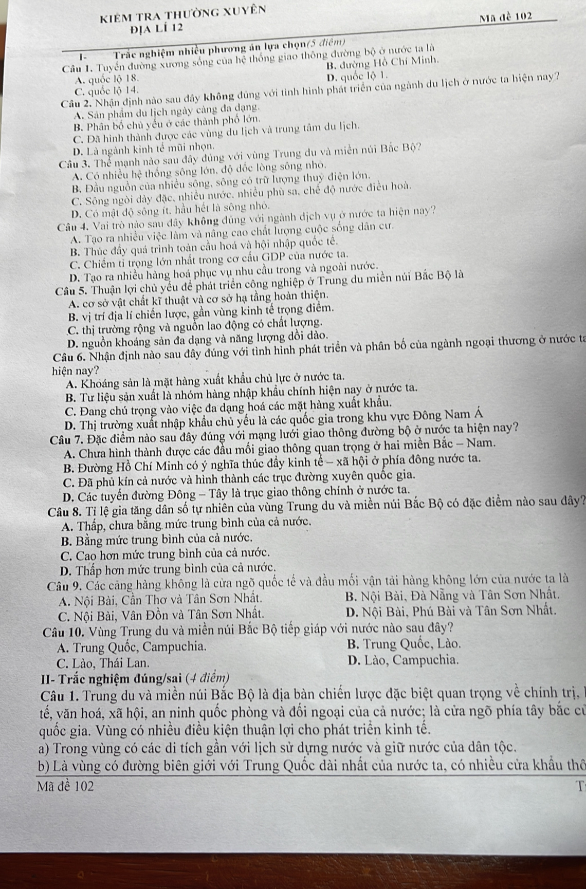 kiêm tra thường xuyên
Mã đề 102
địa lÍ 12
I- Trắc nghiệm nhiều phương án lựa chọn(5 điêm)
Câu 1. Tuyến đường xương sống của hệ thống giao thông đường bộ ở nước ta là
B. đường Hồ Chí Minh.
A. quốc lộ 18.
D. quốc lộ 1.
Câu 2. Nhận định nào sau đây không đúng với tình hình phát triển của ngành du lịch ở nước ta hiện nay?
C. quốc lộ 14.
A. Sản phẩm du lịch ngày càng đa dạng.
B. Phân bố chủ yếu ở các thành phố lớn.
C. Đã hình thành được các vùng du lịch và trung tâm du lịch.
D. Là ngành kinh tế mũi nhọn.
Câu 3. Thể mạnh nào sau đây đúng với vùng Trung du và miền núi Bắc Bộ?
A. Có nhiều hệ thống sông lớn, độ đốc lòng sông nhỏ.
B. Đầu nguồn của nhiều sộng, sông có trữ lượng thuỷ điện lớn.
C. Sông ngòi dày đặc, nhiều nước. nhiều phù sa. chế độ nước điều hoà.
D. Có mật độ sông ít. hầu hết là sông nhỏ.
Câu 4. Vai trò nào sau đây không đúng với ngành dịch vụ ở nước ta hiện nay?
A. Tạo ra nhiều việc làm và nâng cao chất lượng cuộc sống dân cư.
B. Thúc đầy quá trình toàn cầu hoá và hội nhập quốc tế.
C. Chiếm tỉ trọng lớn nhất trong cơ cấu GDP của nước ta.
D. Tạo ra nhiều hàng hoá phục vụ nhu cầu trong và ngoài nước.
Câu 5. Thuận lợi chủ yểu đề phát triển công nghiệp ở Trung du miền núi Bắc Bộ là
A. cơ sở vật chất kĩ thuật và cơ sở hạ tầng hoàn thiện.
B. vị trí địa lí chiến lược, gần vùng kinh tế trọng điểm.
C. thị trường rộng và nguồn lao động có chất lượng.
D. nguồn khoáng sản đa dạng và năng lượng dồi dào.
Câu 6. Nhận định nào sau đây dúng với tình hình phát triển và phân bố của ngành ngoại thương ở nước ta
hiện nay?
A. Khoáng sản là mặt hàng xuất khẩu chủ lực ở nước ta.
B. Tư liệu sản xuất là nhóm hàng nhập khẩu chính hiện nay ở nước ta.
C. Đang chú trọng vào việc đa dạng hoá các mặt hàng xuất khẩu.
D. Thị trường xuất nhập khẩu chủ yếu là các quốc gia trong khu vực Đông Nam Á
Câu 7. Đặc điểm nào sau đây đúng với mạng lưới giao thông đường bộ ở nước ta hiện nay?
A. Chưa hình thành được các đầu mối giao thông quan trọng ở hai miền Bắc - Nam.
B. Đường Hồ Chí Minh có ý nghĩa thúc đầy kinh tế - xã hội ở phía đông nước ta.
C. Đã phủ kín cả nước và hình thành các trục đường xuyên quốc gia.
D. Các tuyến đường Đông - Tây là trục giao thông chính ở nước ta.
Câu 8. Tỉ lệ gia tăng dân số tự nhiên của vùng Trung du và miền núi Bắc Bộ có đặc điểm nào sau dây?
A. Thấp, chưa bằng mức trung bình của cả nước.
B. Bằng mức trung bình của cả nước.
C. Cao hơn mức trung bình của cả nước.
D. Thấp hơn mức trung bình của cả nước.
Cầu 9. Các căng hàng không là cửa ngõ quốc tế và đầu mối vận tải hàng không lớn của nước ta là
A. Nội Bài, Cần Thơ và Tân Sơn Nhất.  B. Nội Bài, Đà Nẵng và Tân Sơn Nhất.
C. Nội Bài, Vân Đồn và Tân Sơn Nhất.  D. Nội Bài, Phú Bài và Tân Sơn Nhất.
Câu 10. Vùng Trung du và miền núi Bắc Bộ tiếp giáp với nước nào sau đây?
A. Trung Quốc, Campuchia.  B. Trung Quốc, Lào.
C. Lào, Thái Lan. D. Lào, Campuchia.
I- Trắc nghiệm đúng/sai (4 điểm)
Câu 1. Trung du và miền núi Bắc Bộ là địa bàn chiến lược đặc biệt quan trọng về chính trị,
vế, văn hoá, xã hội, an ninh quốc phòng và đối ngoại của cả nước; là cửa ngõ phía tây bắc cử
quốc gia. Vùng có nhiều điều kiện thuận lợi cho phát triển kinh tế.
a) Trong vùng có các di tích gần với lịch sử dựng nước và giữ nước của dân tộc.
b) Là vùng có đường biên giới với Trung Quốc dài nhất của nước ta, có nhiều cửa khẩu thể
Mã đề 102 T