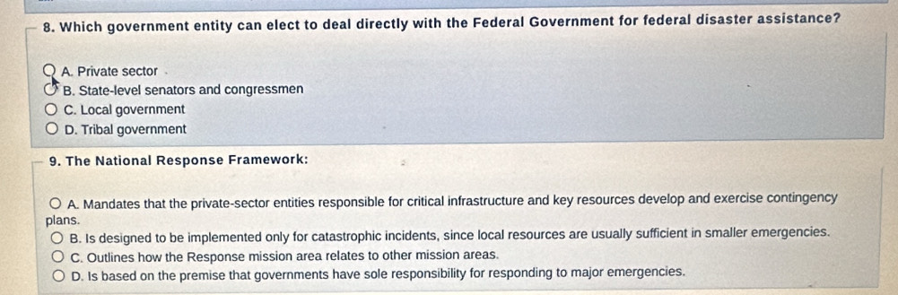 Which government entity can elect to deal directly with the Federal Government for federal disaster assistance?
A. Private sector
B. State-level senators and congressmen
C. Local government
D. Tribal government
9. The National Response Framework:
A. Mandates that the private-sector entities responsible for critical infrastructure and key resources develop and exercise contingency
plans.
B. Is designed to be implemented only for catastrophic incidents, since local resources are usually sufficient in smaller emergencies.
C. Outlines how the Response mission area relates to other mission areas.
D. Is based on the premise that governments have sole responsibility for responding to major emergencies.