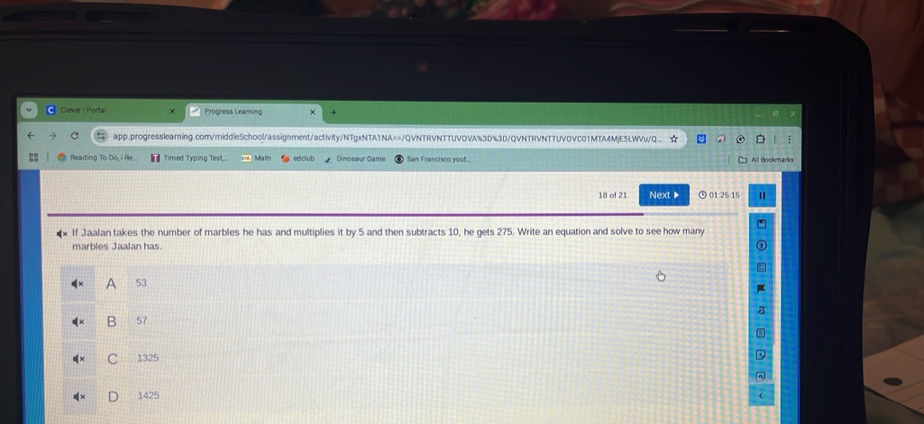 Ciever | Portal Progress Learning
C app.progresslearning.com/middleSchool/assignment/activity/NTgxNTA1NA==/QVNTRVNTTUVOVA%3D%3D/QVNTRVNTTUVOVC01MTA4MjE5LWVu/Q... ☆
Reading To Do, i-Re.. Timed Typing Test, Math edclub Dinosaur Game San Francisco yout... All Bookm arks
18 of 21 Next▶ 01:25:15 "
*x If Jaalan takes the number of marbles he has and multiplies it by 5 and then subtracts 10, he gets 275. Write an equation and solve to see how many
marbles Jaalan has.
53
B 57
1325
1425