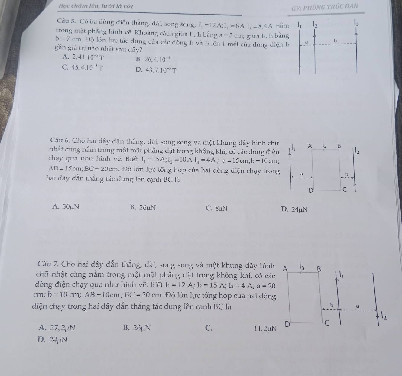 Học chăm lên, lười là rớt GV: PHÜNG TRÚC ĐAN
Câu 5. Có ba dòng điện thắng, dài, song song, I_1=12A;I_2=6AI_3=8,4A nằm
trong mặt phẳng hình vẽ. Khoảng cách giữa I₁, I₂ bằng a=5cm; giữa L₂, I bằng
b=7cm. Độ lớn lực tác dụng của các dòng I1 và I lên 1 mét của dòng điện L
gần giá trị nào nhất sau đây?
A. 2,41.10^(-5)T B. 26,4.10^(-5)
C. 45,4.10^(-5)T D. 43,7.10^(-5)T
Câu 6. Cho hai dây dẫn thẳng, dài, song song và một khung dây hình chữ
nhật cùng nằm trong một mặt phẳng đặt trong không khí, có các dòng điện
chạy qua như hình vẽ. Biết I_1=15A;I_2=10AI_3=4A;a=15cm;b=10cm
AB=15cm;BC=20cm Độ lớn lực tổng hợp của hai dòng điện chạy trong
hai dây dẫn thẳng tác dụng lên cạnh BC là
A. 30µN B. 26µN C. 8µN D. 24µN
Câu 7. Cho hai dây dẫn thẳng, dài, song song và một khung dây hình A l_3 B
chữ nhật cùng nằm trong một mặt phẳng đặt trong không khí, có các l_1
dòng điện chạy qua như hình vẽ. Biết I_1=12A;I_2=15A;I_3=4A;a=20
cm; b=10cm;AB=10cm;BC=20cm 1. Độ lớn lực tổng hợp của hai dòng
điện chạy trong hai dây dẫn thẳng tác dụng lên cạnh BC là
b a
l_2
A. 27, 2μN B. 26µN C. 11, 2μN D
C
D. 24µN