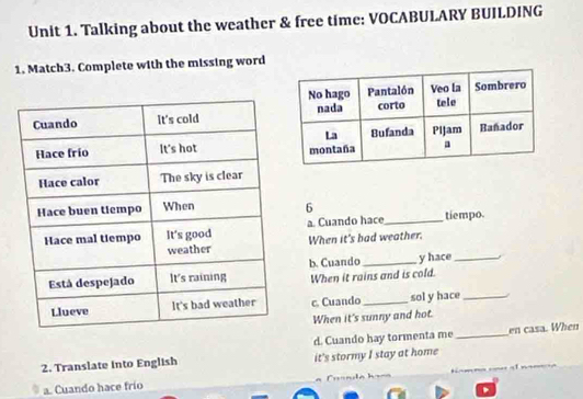 Talking about the weather & free time: VOCABULARY BUILDING
1. Match3. Complete with the missing word
6
a. Cuando hace_ tiempo.
When it's bad weather.
y hace_
b. Cuando When it rains and is cold.
c. Cuando _sol y hace_
When it's sunny and hot.
d. Cuando hay tormenta me_ en casa. When
2. Translate into English it's stormy I stay at home
a. Cuando hace frío an d a h