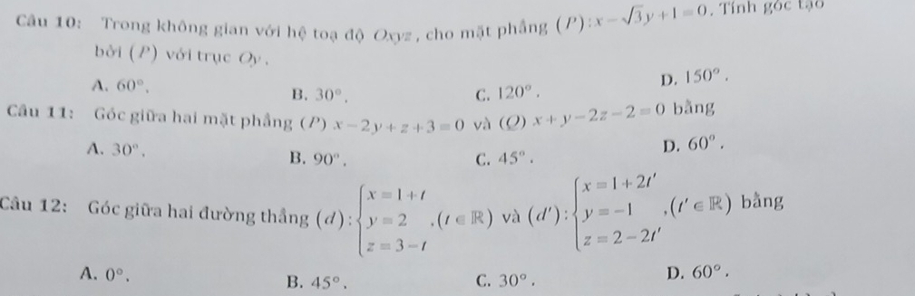 Trong không gian với hệ toạ độ Oxyz , cho mặt phẳng (P):x-sqrt(3)y+1=0. Tính góc tạo
bởi (P) với trục Oy. D. 150°.
A. 60°. 120°.
B. 30°. C.
Câu 11: Góc giữa hai mặt phầng (P) x-2y+z+3=0 và (O x+y-2z-2=0 bằng
D. 60°.
A. 30°. B. 90°. 45°. 
C.
Câu 12: Góc giữa hai đường thắng (d):beginarrayl x=1+t y=2 z=3-tendarray.  ,(t∈ R)vlambda (d'):beginarrayl x=1+2t'y=t' z=2-2t'endarray.  (t'∈ R) bằng
A. 0°. D. 60°.
B. 45°. C. 30°.