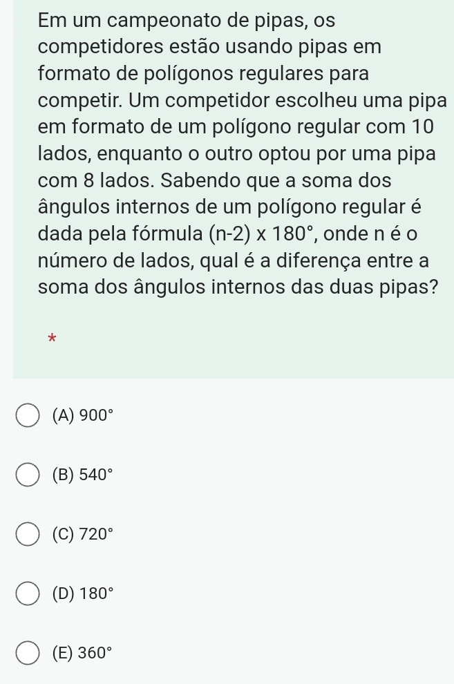 Em um campeonato de pipas, os
competidores estão usando pipas em
formato de polígonos regulares para
competir. Um competidor escolheu uma pipa
em formato de um polígono regular com 10
lados, enquanto o outro optou por uma pipa
com 8 lados. Sabendo que a soma dos
ângulos internos de um polígono regular é
dada pela fórmula (n-2)* 180° , onde n é o
número de lados, qual é a diferença entre a
soma dos ângulos internos das duas pipas?
*
(A) 900°
(B) 540°
(C) 720°
(D) 180°
(E) 360°