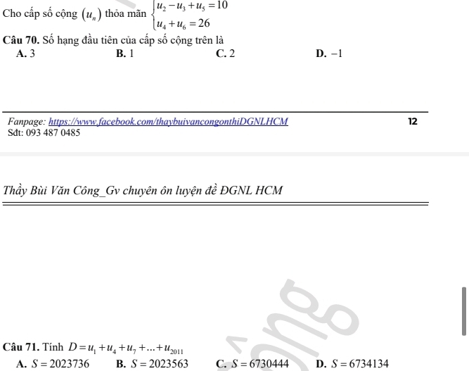 Cho cấp số cộng (u_n) thỏa mãn beginarrayl u_2-u_3+u_5=10 u_4+u_6=26endarray.
Câu 70. Số hạng đầu tiên của cấp số cộng trên là
A. 3 B. 1 C. 2 D. -1
Fanpage: https://www.facebook.com/thaybuivancongonthiDGNLHCM 12
Sđt: 093 487 0485
Thầy Bùi Văn Công_Gv chuyên ôn luyện đề ĐGNL HCM
Câu 71. Tính D=u_1+u_4+u_7+...+u_2011
A. S=2023736 B. S=2023563 C. S=6730444 D. S=6734134