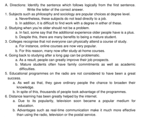 Directions: Identify the sentence which follows logically from the first sentence.
Write the letter of the correct answer.
1. Subjects such as philosophy and sociology are popular choices at degree level.
a. Nevertheless, these subjects do not lead directly to a job.
b. In addition, it is difficult to find work with a degree in either of these.
2. Studying when you're older should not be a problem.
a. In fact, some say that the additional experience older people have is a plus.
b. Despite this, there are many benefits to being a mature student.
3. Colleges recognise that not everyone can physically attend a course of study.
a. For instance, online courses are now very popular.
b. For this reason, many now offer study-at-home courses.
4. Going back to studying after a long gap can be problematic.
a. As a result, people can greatly improve their job prospects.
b. Mature students often have family commitments as well as academic
difficulties.
5. Educational programmes on the radio are not considered to have been a great
success.
a. As well as that, they gave ordinary people the chance to broaden their
knowledge.
b. In spite of this, thousands of people took advantage of the programmes.
6. Distance learning has been greatly helped by the internet.
a. Due to its popularity, television soon became a popular medium for
education.
b. Advantages such as real-time communication make it much more effective
than using the radio, television or the postal service.