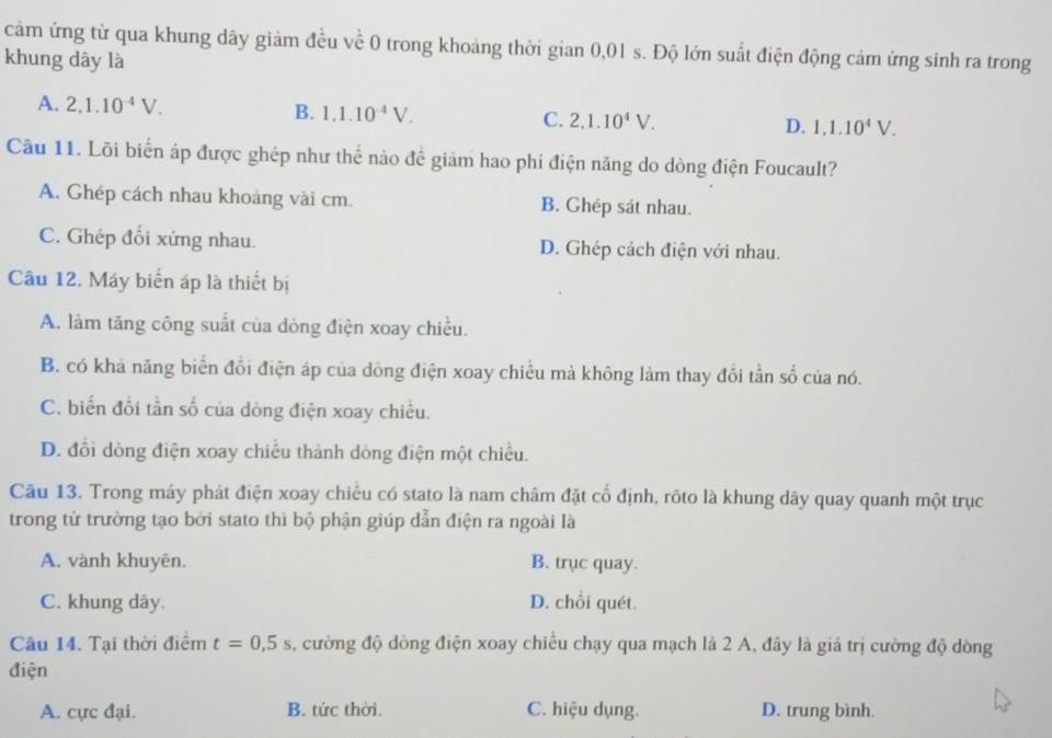 cảm ứng từ qua khung dây giảm đều về 0 trong khoảng thời gian 0,01 s. Độ lớn suất điện động cảm ứng sinh ra trong
khung dây là
A. 2, 1.10^(-4)V. B. 1.1.10^(-4)V. C. 2.1.10^4V. D. 1,1.10^4V. 
Câu 11. Lõi biển áp được ghép như thể nào đề giám hao phi điện năng do dòng điện Foucault?
A. Ghép cách nhau khoảng vài cm. B. Ghép sát nhau.
C. Ghép đổi xứng nhau. D. Ghép cách điện với nhau.
Câu 12. Máy biển áp là thiết bị
A. làm tăng công suất của dòng điện xoay chiều.
B. có khả năng biển đổi điện áp của dòng điện xoay chiều mả không làm thay đổi tần số của nó.
C. biến đổi tần số của dòng điện xoay chiều.
D. đồi dòng điện xoay chiều thành dòng điện một chiều.
Câu 13. Trong máy phát điện xoay chiều có stato là nam châm đặt cổ định, rôto là khung dây quay quanh một trục
trong tử trường tạo bởi stato thì bộ phận giúp dẫn điện ra ngoài là
A. vành khuyên. B. trục quay.
C. khung dây. D. chỗi quét.
Câu 14. Tại thời điểm t=0,5s , cường độ dòng điện xoay chiều chạy qua mạch là 2 A, đây là giá trị cường độ dòng
điện
A. cực đại. B. tức thời. C. hiệu dụng. D. trung bình.