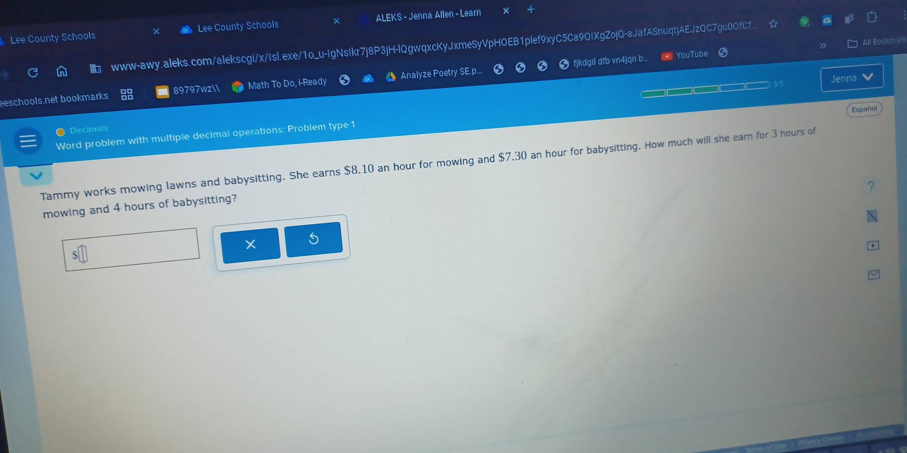 Lee County Schools Lee County Schools ALEKS - Jenna Allen - Learn 
www-awy.aleks.com/alekscgi/x/Isl.exe/1o_u-IgNsIkr7j8P3jH-lQgwqxcKyJxmeSyVpHOEB1plef9xyC5Ca9QIXgZojQ-aJafASnuqtjAEJzQC7gu0OfCf.. ☆ a 
fjkdgil dfb vn4jqn b... 2 YouTube » All Bookmarl 
3/5 Jenna v 
eeschools.net bookmarks 88 89797wzll Math To Do, i-Ready Analyze Poetry SE.p... C 
Español 
● Decimals 
Word problem with multiple decimal operations: Problem type 1 
Tammy works mowing lawns and babysitting. She earns $8.10 an hour for mowing and $ 7.30 ) an hour for babysitting. How much will she earn for 3 hours of 
？ 
mowing and 4 hours of babysitting? 
5