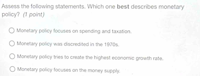 Assess the following statements. Which one best describes monetary
policy? (1 point)
Monetary policy focuses on spending and taxation.
Monetary policy was discredited in the 1970s.
Monetary policy tries to create the highest economic growth rate.
Monetary policy focuses on the money supply.