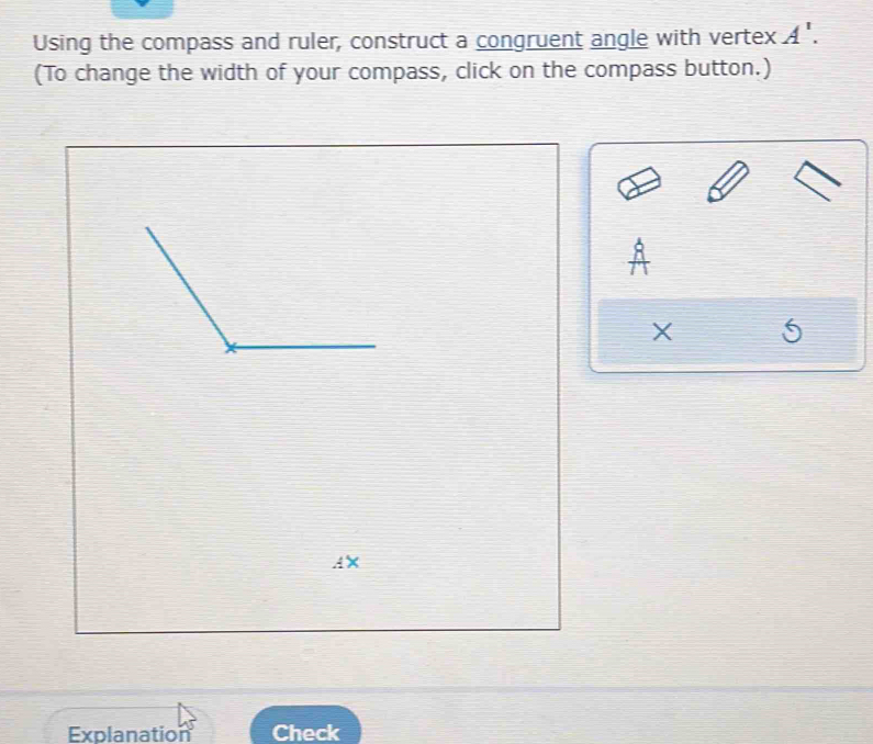 Using the compass and ruler, construct a congruent angle with vertex A'. 
(To change the width of your compass, click on the compass button.)
X
AX
Explanation Check