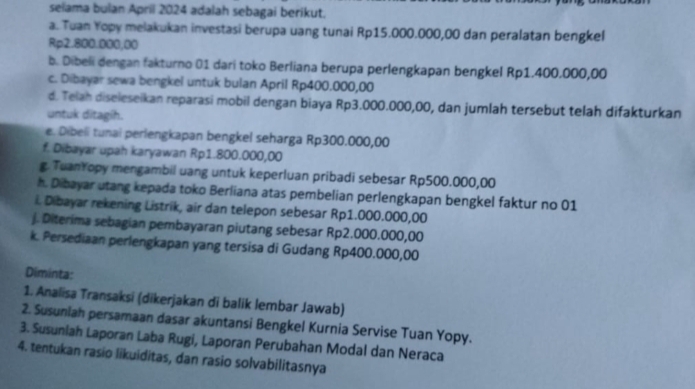 selama bulan April 2024 adalah sebagai berikut. 
a. Tuan Yopy melakukan investasi berupa uang tunai Rp15.000.000,00 dan peralatan bengkel
Rp2.800.000;00
b. Dibeli dengan fakturno 01 dari toko Berliana berupa perlengkapan bengkel Rp1.400.000,00
c. Dibayar sewa bengkel untuk bulan April Rp400.000,00
d. Telah diseleseikan reparasi mobil dengan biaya Rp3.000.000,00, dan jumlah tersebut telah difakturkan 
untuk ditagíh. 
e. Dibeli tunai perlengkapan bengkel seharga Rp300.000,00
f. Dibayar upah karyawan Rp1.800.000,00
g. TuanYopy mengambil uang untuk keperluan pribadi sebesar Rp500.000,00
h. Dibayar utang kepada toko Berliana atas pembelian perlengkapan bengkel faktur no 01
i. Dibayar rekening Listrik, air dan telepon sebesar Rp1.000.000,00
j. Diterima sebagian pembayaran piutang sebesar Rp2.000.000,00
k. Persediaan perlengkapan yang tersisa di Gudang Rp400.000,00
Diminta: 
1. Analisa Transaksi (dikerjakan di balik lembar Jawab) 
2. Susuniah persamaan dasar akuntansi Bengkel Kurnia Servise Tuan Yopy. 
3. Susuniah Laporan Laba Rugi, Laporan Perubahan Modal dan Neraca 
4. tentukan rasio likuiditas, dan rasio solvabilitasnya