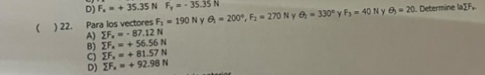 D) F_x=+35.35NF_y=-35.35N
( ) 22. Para los vectores F_1=190N y θ _1=200°, F_2=270N Y θ _2=330° y F_3=40N Y θ _3=20. Determine la∑F,
A) sumlimits F_x=-87.12N
B) sumlimits F_x=+56.56N
C) sumlimits F_x=+81.57N
D) sumlimits F_x=+92.98N