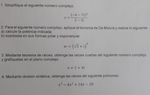 Simplifique el siguiente número complejo:
z=frac (-6-7i)^22-5i
2. Para el siguiente número complejo, aplique el teorema de De Moivre y realice lo siguiente: 
a) calcule la potencia indicada 
b) exprésela en sus formas polar y exponencial:
w=(sqrt(3)+i)^9
3. Mediante teorema de raîces, obtenga las raíces cuartas del siguiente número complejo 
y grafíquelas en el plano complejo:
z=1+4i
4. Mediante división sintética, obtenga las raíces del siguiente polinomio:
x^3-4x^2+14x-20