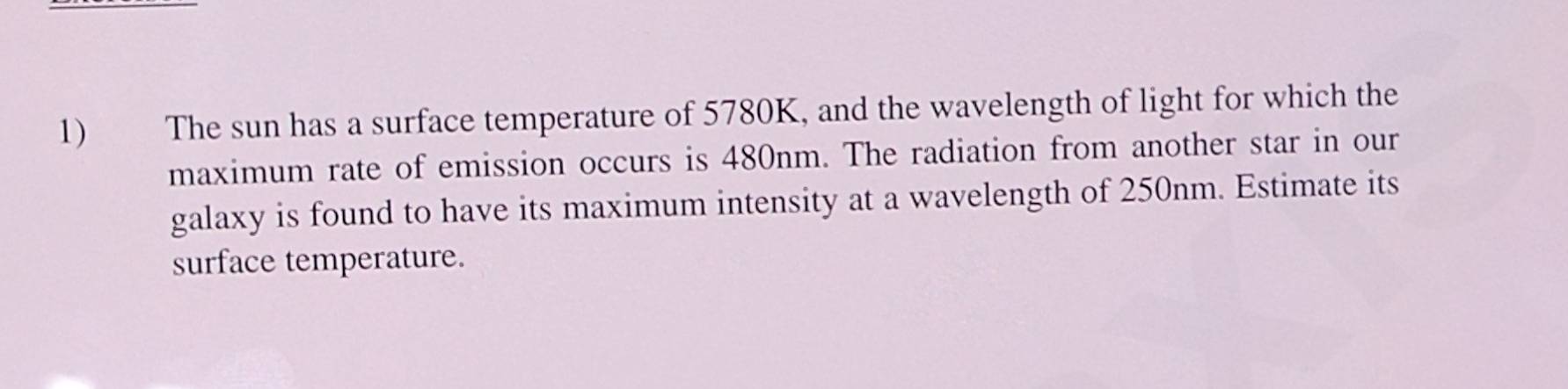 The sun has a surface temperature of 5780K, and the wavelength of light for which the 
maximum rate of emission occurs is 480nm. The radiation from another star in our 
galaxy is found to have its maximum intensity at a wavelength of 250nm. Estimate its 
surface temperature.