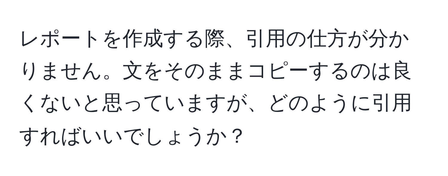 レポートを作成する際、引用の仕方が分かりません。文をそのままコピーするのは良くないと思っていますが、どのように引用すればいいでしょうか？