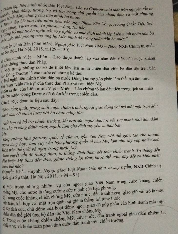 Thành lập liên minh nhân dân Việt Nam, Lào và Cam-pu-chia dựa trên nguyên tắc tự
nguyên, bình đằng, tương trợ và tôn trọng chủ quyền của nhau, định ra một chương
trình hành động chung của liên minh ba nước.
3 Thành lập Uỷ ban liên minh gồm các ông: Phạm Văn Đồng, Hoàng Quốc Việt, Sơn
Ngọc Minh, Tu-xa-mùt, Xu-pha-nu-vông, Nu-hắc,
4Công bố một tuyên ngôn nói rõ ý nghĩa và mục đích thành lập Liên minh nhân dân ba
mgước, gây một phong trào ủng hộ Liên minh đó trong nhân dân ba nước''.
(Nguyễn Đình Bản (Chủ biên), Ngoại giao Việt Nam 1945 - 2000, NXB Chính trị quốc
gia Sự thật, Hà Nội, 2015, tr.129 - 130)
) Liên mình Việt - Miên - Lào được thành lập vào năm đầu tiên của cuộc kháng
chiến chống thực dân Pháp.
b) Một trong những cơ sở đề thiết lập liên minh chiến đấu giữa ba dân tộc trên bán
Đảo Đông Dương là các nước có chung kẻ thù.
c) Hội nghị liên minh nhân dân ba nước Đông Dương góp phần làm thất bại âm mưu
thủ đoạn “chia đề trị” của thực dân Pháp và can thiệp Mỹ.
d) Sự ra đời của Liên minh Việt - Miên - Lào chứng tỏ lần đầu tiên trong lịch sử nhân
dân ba nước Đông Dương đã đoàn kết trong chiến đầu.
Câu 3. Đọc đoạn tư liệu sau đây:
'Nhìn tổng quát, trong suốt cuộc chiến tranh, ngoại giao đóng vai trò một mặt trận đầu
tranh tầm cỡ chiến lược với ba chức năng lớn:
Phối hợp và hỗ trợ chiến trường, kết hợp sức mạnh dân tộc với sức mạnh thời đại, đám
báo cho ta càng đánh càng mạnh, làm cho địch suy yếu và thất bại.
Bên
Tăng cường hậu phương quốc tế của ta, gắn Việt Nam với thế giới, tạo cho ta sức
mạnh tổng hợp, làm suy yếu hậu phương quốc tế của Mỹ, làm cho Mỹ vấp nhiều khó
khăn trên thế giới và ngay trong nước Mỹ.
-Giải quyết vấn đề thắng thua, ta thắng, địch thua, kết thúc chiến tranh. Ta thắng đến
đầu buộc Mỹ thua đến đâu, giành thắng lợi từng bước thế nào, đây Mỹ ra khỏi miền
Nam thể nào? ''.
Nguyễn Khắc Huỳnh, Ngoại giao Việt Nam: Góc nhìn và suy ngẫm, NXB Chính trị
quốc gia Sự thật, Hà Nội, 2011, tr.94 - 95)
a) Một trong những nhiệm vụ của ngoại giao Việt Nam trong cuộc kháng chiến
chống Mỹ, cứu nước là tăng cường sức mạnh của hậu phương.
b) Trong cuộc kháng chiến chống Mỹ, cứu nước, đấu tranh ngoại giao giữ vai trò là một
mặt trận, kết hợp với mặt trận quân sự giành thắng lợi từng bước.
c) Sự tích cực, chủ động của hoạt động ngoại giao đã góp phần vào hình thành mặt trận
nhân dân thế giới ủng hộ dân tộc Việt Nam chống Mỹ.
đ) Trong cuộc kháng chiến chống Mỹ, cứu nước, đấu tranh ngoại giao đảm nhiệm ba
Nhiệm vụ và hoàn toàn phản ánh cuộc đấu tranh trên chiến trường.