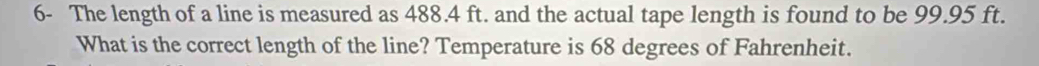 6- The length of a line is measured as 488.4 ft. and the actual tape length is found to be 99.95 ft. 
What is the correct length of the line? Temperature is 68 degrees of Fahrenheit.