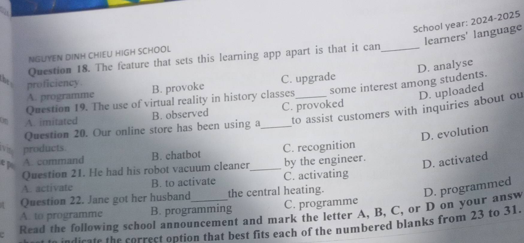 School year: 2024-2025
learners' language
NGUYEN DINH CHIEU HIGH SCHOOL
Question 18. The feature that sets this learning app apart is that it can_
D. analyse
the C. upgrade
proficiency.
A. programme B. provoke
some interest among students.
Question 19. The use of virtual reality in history classes
D. uploaded
B. observed C. provoked
Question 20. Our online store has been using a_ to assist customers with inquiries about ou
on A. imitated
D. evolution
ivine products. C. recognition
e p A. command B. chatbot
Question 21. He had his robot vacuum cleaner_ by the engineer.
D. activated
A. activate B. to activate C. activating
Question 22. Jane got her husband the central heating.
D. programmed
A. to programme B. programming C. programme
a Read the following school announcement and mark the letter A, B, C, or D on your answ
to in disate the correct option that best fits each of the numbered blanks from 23 to 31.