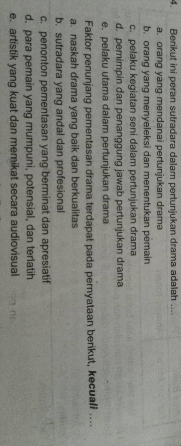 Berikut ini peran sutradara dalam pertunjukan drama adalah ....
a. orang yang mendanai pertunjukan drama
b. orang yang menyeleksi dan menentukan pemain
c. pelaku kegiatan seni dalam pertunjukan drama
d. pemimpin dan penanggung jawab pertunjukan drama
e. pelaku utama dalam pertunjukan drama
Faktor penunjang pementasan drama terdapat pada pernyataan berikut, kecuali ....
a. naskah drama yang baik dan berkualitas
b. sutradara yang andal dan profesional
c. penonton pementasan yang berminat dan apresiatif
d. para pemain yang mumpuni, potensial, dan terlatih
e. artistik yang kuat dan memikat secara audiovisual