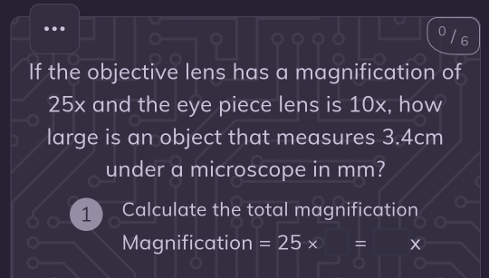 If the objective lens has a magnification of
25x and the eye piece lens is 10x, how 
large is an object that measures 3.4cm
under a microscope in mm? 
1 Calculate the total magnification 
Magnification =25* = X