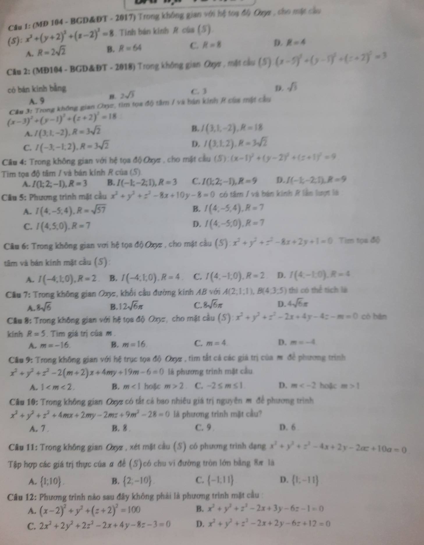 (MD 104 - BGD&ĐT - 2017) Trong không gian với hệ toạ độ Oxyz , cho mặt câu
(S): x^2+(y+2)^2+(z-2)^2=8. Tinh bán kinh R của (S).
D. R=4
A. R=2sqrt(2)
B. R=64
C. R=8
Câu 2: (MĐ104 - BGD&ĐT - 2018) Trong không gian Ozyz , mặt cầu (5) (x-5)^2+(y-5)^2+(z+2)^2=3
có bán kinh bằng D. sqrt(3)
B. 2sqrt(3)
C. 3
A. 9
Câu 3: Trong không gian Oxyz, tìm tọa độ tâm / và bàn kinh R của mật cầu
(x-3)^2+(y-1)^2+(z+2)^2=18
A. I(3,1,-2),R=3sqrt(2) B. / (3,1,-2),R=18
C. I(-3,-1,2),R=3sqrt(2)
D. I(3,1,2),R=3sqrt(2)
Câu 4: Trong không gian với hệ tọa độ Oxyz , cho mặt cầu (S):(x-1)^2+(y-2)^2+(z+1)^2=9
Tim tọa độ tâm / và bán kính R của (S)
A. I(1;2;-1),R=3 B. I(-1;-2;1),R=3 C. I(1;2;-1),R=9 D. I(-1;-2;1),R=9
Câu 5: Phương trình mặt cầu x^2+y^2+z^2-8x+10y-8=0 có tâm / và bán kinh R lần lượt là :
B.
A. I(4,-5;4),R=sqrt(57) I(4;-5,4),R=7
D.
C. I(4,5,0),R=7 I(4;-5;0),R=7
Câu 6: Trong không gian vơi hệ tọa độ Oxyz , cho mặt câu (S):x^2+y^2+z^2-8x+2y+1=0 Tim tọa độ
tâm và bán kính mặt cầu (S):
A. I(-4;1;0),R=2 B. I(-4;1;0),R=4. C. I(4;-1;0),R=2 D. f(4,-1,0),R=4
Cầu 7: Trong không gian Oxyz, khối cầu đường kính AB với A(2;1;1),B(4;3;5) thì có thể tích là
A. 8sqrt(6) B. 12sqrt(6)π C. 8sqrt(6)π D. 4sqrt(6)π
Cầu 8: Trong không gian với hệ tọa độ Oxyz, cho mặt cầu (S):x^2+y^2+z^2-2x+4y-4z-m=0 có bàn
kinh R=5. Tìm giá trị của m .
A. m=-16. B. m=16. C. m=4 D. m=-4
Cầu 9: Trong không gian với hệ trục tọa độ Oxyz , tìm tắt cả các giá trị của m để phương trình
x^2+y^2+z^2-2(m+2)x+4my+19m-6=0 là phương trình mặt cầu
A. 1 B. m<1</tex> hoặc m>2 C. -2≤ m≤ 1 D. m hoặc m>1
Câu 10: Trong không gian Oxyz có tắt cả bao nhiêu giá trị nguyên m để phương trình
x^2+y^2+z^2+4mx+2my-2mz+9m^2-28=0 là phương trình mặt cầu?
A. 7. B. 8 . C. 9 D. 6 
Câu 11: Trong không gian Oxyz , xét mặt cầu (S) có phương trình dạng x^2+y^2+z^2-4x+2y-2ac+10a=0
Tập hợp các giá trị thực của # đế (S)có chu vi đường tròn lớn bằng 8π là
A.  1;10 . B.  2;-10 . C.  -1,11 D.  1;-11
Câu 12: Phương trình nảo sau đây không phải là phương trình mặt cầu :
A. (x-2)^2+y^2+(z+2)^2=100
B. x^2+y^2+z^2-2x+3y-6z-1=0
C. 2x^2+2y^2+2z^2-2x+4y-8z-3=0 D. x^2+y^2+z^2-2x+2y-6z+12=0