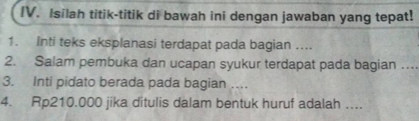 [V. Isilah titik-titik di bawah ini dengan jawaban yang tepat! 
1. Inti teks eksplanasi terdapat pada bagian .... 
2. Salam pembuka dan ucapan syukur terdapat pada bagian … 
3. Inti pidato berada pada bagian .... 
4. Rp210.000 jika ditulis dalam bentuk huruf adalah ....