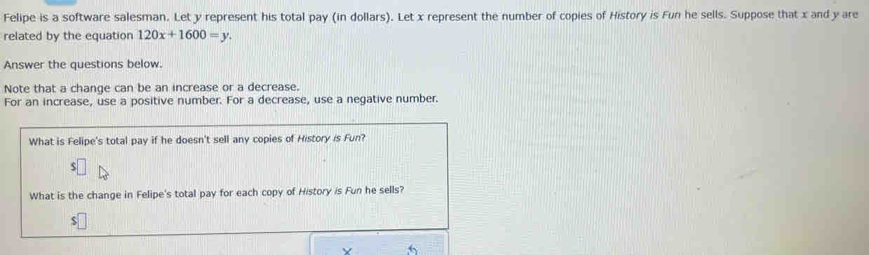 Felipe is a software salesman. Let y represent his total pay (in dollars). Let x represent the number of copies of History is Fun he sells. Suppose that x and y are 
related by the equation 120x+1600=y. 
Answer the questions below. 
Note that a change can be an increase or a decrease. 
For an increase, use a positive number. For a decrease, use a negative number. 
What is Felipe's total pay if he doesn't sell any copies of History is Fun?
$
What is the change in Felipe's total pay for each copy of History is Fun he sells?
$