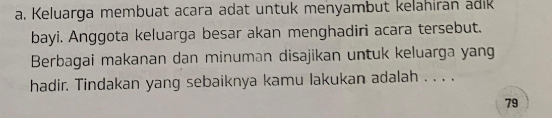 Keluarga membuat acara adat untuk menyambut kelahiran adik 
bayi. Anggota keluarga besar akan menghadiri acara tersebut. 
Berbagai makanan dan minuman disajikan untuk keluarga yang 
hadir. Tindakan yang sebaiknya kamu lakukan adalah . . . . 
79