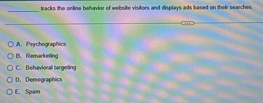 tracks the online behavior of website visitors and displays ads based on their searches.
A. Psychographics
B. Remarketing
C. Behavioral targeting
D. Demographics
E. Spam