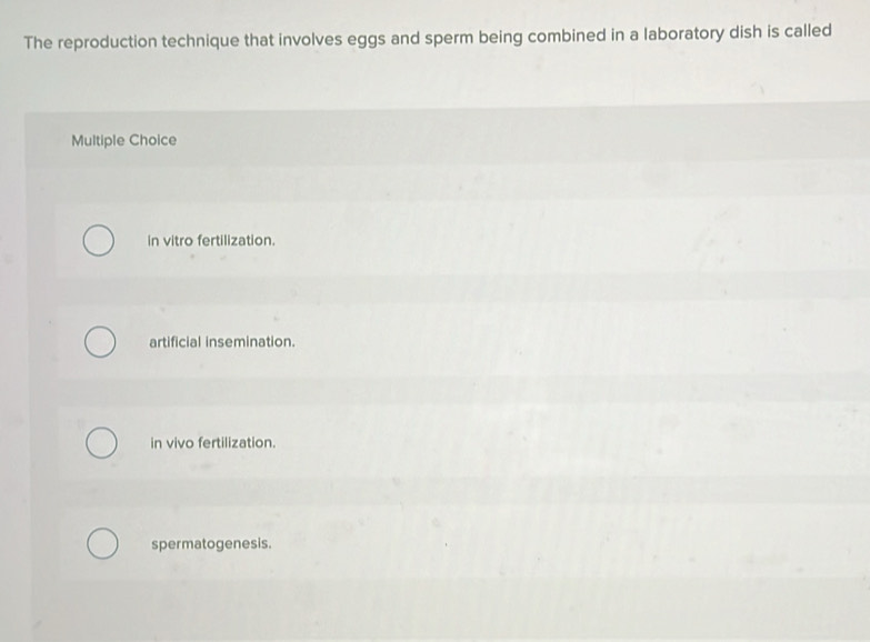 The reproduction technique that involves eggs and sperm being combined in a laboratory dish is called
Multiple Choice
in vitro fertilization.
artificial insemination.
in vivo fertilization.
spermatogenesis.