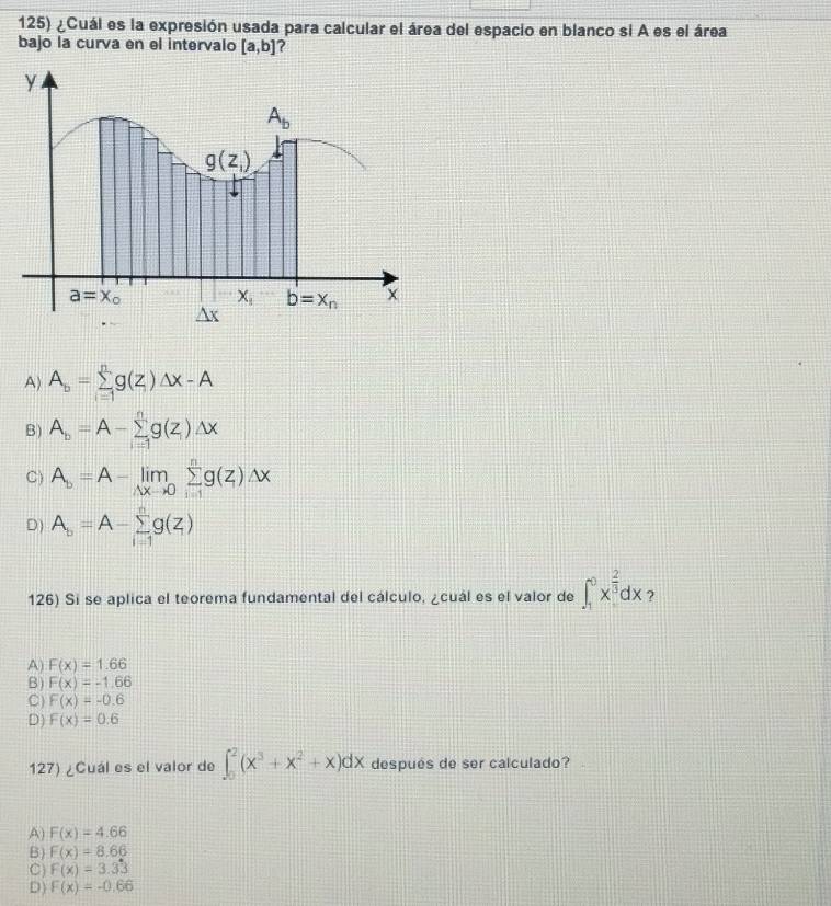 ¿Cuál es la expresión usada para calcular el área del espacio en blanco si A es el área
bajo la curva en el intervalo [a,b] ?
A) A_b=sumlimits _(i=1)^ng(z)△ x-A
B) A_b=A-sumlimits _(i=1)^ng(z_i)Delta x
C) A_b=A-limlimits _△ xto 0sumlimits _(i=1)^ng(z)△ x
D) A_b=A-sumlimits _(i=1)^ng(z)
126) Si se aplica el teorema fundamental del cálculo, ¿cuál es el valor de ∈t _1^(0x^frac 2)3dx ?
A F(x)=1.66
B) F(x)=-1.66
C F(x)=-0.6
D) F(x)=0.6
127) ¿Cuál es el valor de ∈t _0^(2(x^3)+x^2+x)dx después de ser calculado?
A F(x)=4.66
B) F(x)=8.66
C) F(x)=3.33
D) F(x)=-0.66