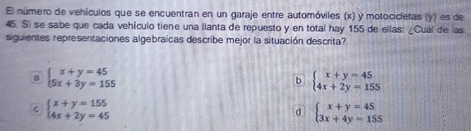 El número de vehículos que se encuentran en un garaje entre automóviles (x) y motocicletas (y) es de
45. Si se sabe que cada vehículo tiene una llanta de repuesto y en total hay 155 de ellas: ¿Cuál de las
siguientes representaciones algebraicas describe mejor la situación descrita?
a beginarrayl x+y=45 5x+3y=155endarray.
b beginarrayl x+y=45 4x+2y=155endarray.
C beginarrayl x+y=155 4x+2y=45endarray.
d beginarrayl x+y=45 3x+4y=155endarray.