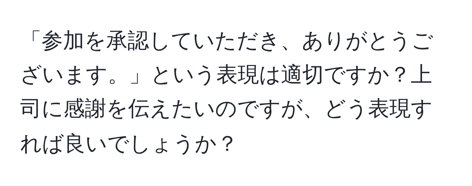 「参加を承認していただき、ありがとうございます。」という表現は適切ですか？上司に感謝を伝えたいのですが、どう表現すれば良いでしょうか？