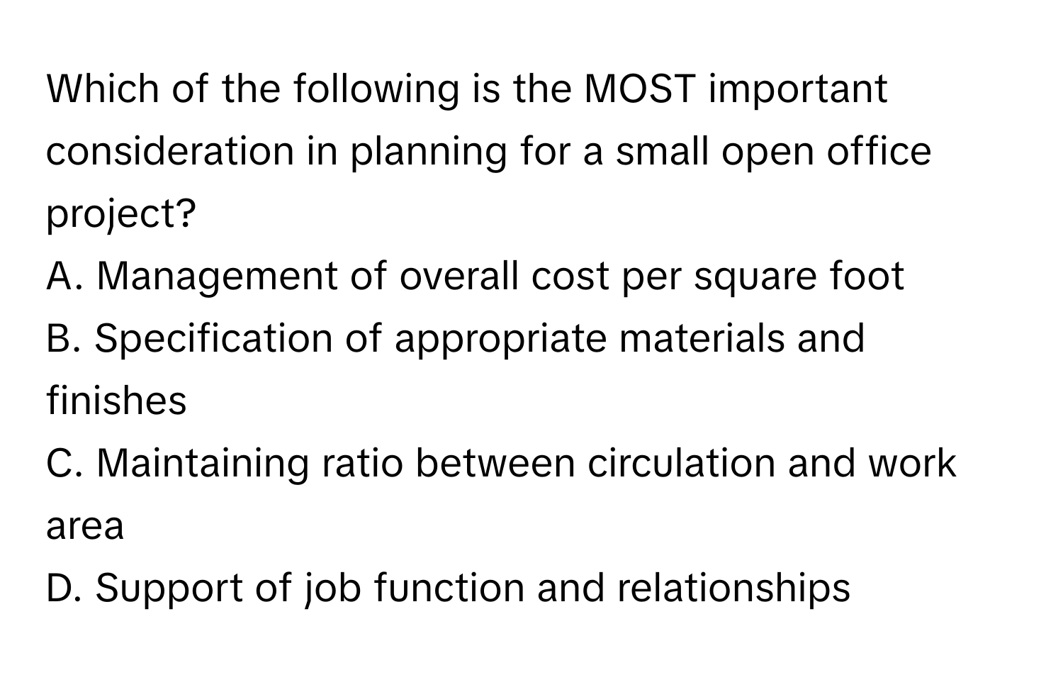 Which of the following is the MOST important consideration in planning for a small open office project?

A. Management of overall cost per square foot
B. Specification of appropriate materials and finishes
C. Maintaining ratio between circulation and work area
D. Support of job function and relationships