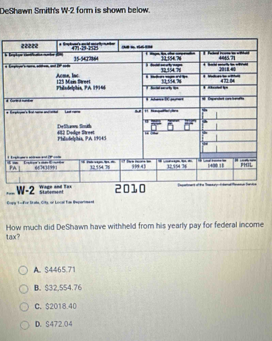 DeShawn Smith's W-2 form is shown below.
b 
e 
#
#
1
W-2 Statement
Copy 1-For State, City, or Local Tas Department
How much did DeShawn have withheld from his yearly pay for federal income
tax?
A. $4465.71
B. $32,554.76
C. $2018.40
D. S472.04