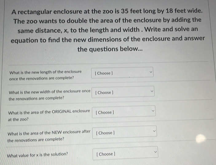 A rectangular enclosure at the zoo is 35 feet long by 18 feet wide.
The zoo wants to double the area of the enclosure by adding the
same distance, x, to the length and width . Write and solve an
equation to find the new dimensions of the enclosure and answer
the questions below...
What is the new length of the enclosure [ Choose ] □ 
once the renovations are complete?
^circ  
What is the new width of the enclosure once [ Choose ] v □  
the renovations are complete?
What is the area of the ORIGINAL enclosure [ Choose ] _ ∴ △ ADF=△ CDG 
at the zoo?
What is the area of the NEW enclosure after [ Choose ]
the renovations are complete?
□  
What value for x is the solution? [ Choose ]