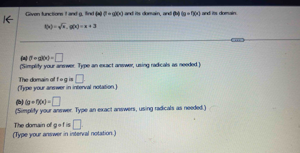 Given functions f and g, find (a) (fcirc g)(x) and its domain, and (b) (gcirc f)(x) and its domain.
f(x)=sqrt(x), g(x)=x+3
(a) (fcirc g)(x)=□
(Simplify your answer. Type an exact answer, using radicals as needed.) 
The domain of f o g is □. 
(Type your answer in interval notation.) 
(b) (gcirc f)(x)=□
(Simplify your answer. Type an exact answers, using radicals as needed.) 
The domain of gof is □. 
(Type your answer in interval notation.)