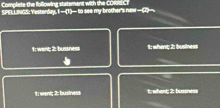 Complete the following statement with the CORRECT
SPELLINGS: Yesterday, I —(1)— to see my brother's new —-(2)---.
1: went; 2: bussness 1: whent; 2: business
1: went; 2: business 1: whent; 2: bussness