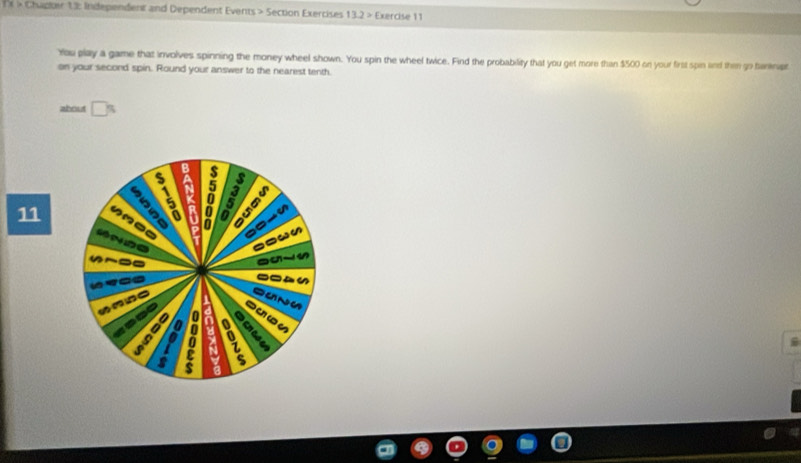 × × Chdoer 13: Independent and Dependent Events > Section Exercises 13.2> Exercise 11 
You play a game that involves spinning the money wheel shown. You spin the wheel twice. Find the probability that you get more than $500 on your first spin lind then go bantript 
on your second spin. Round your answer to the nearest tenth. 
about 
B 
11 
a 5
a 
“ e 
a 
--_ 


a 

w 
z