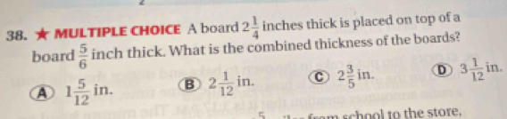 A board 2 1/4  in ches thick is placed on top of a
board  5/6  inch thick. What is the combined thickness of the boards?
A 1 5/12 in. B 2 1/12 in. c 2 3/5 in. D 3 1/12 in. 
5 ram school to the store.