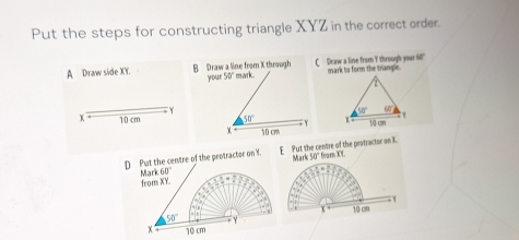 Put the steps for constructing triangle XYZ in the correct order.
A Draw side XY. B Draw a line from X through you 50° mark . C Deaw a line from Y through your 60' mark to form the triangle.
Y
x 10 cm 50° Y 
10 cm
D Put the centre of the peotractor on T. E  Put the centre of the pratractor on X. Mark 50° * fearn XY.
60°
Mark from XY.
50° 10cm
x 10 cm