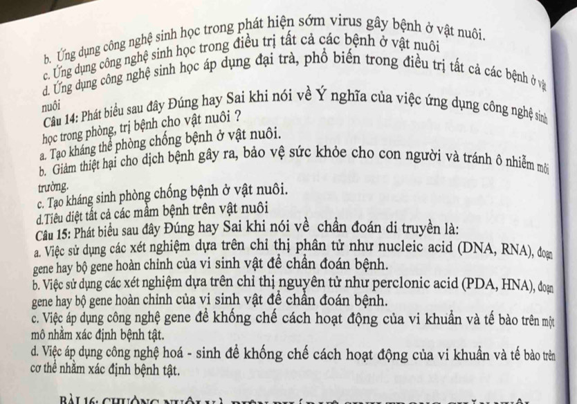 b. Ứng dụng công nghệ sinh học trong phát hiện sớm virus gây bệnh ở vật nuôi.
c. Ứng dụng công nghệ sinh học trong điều trị tất cả các bệnh ở vật nuôi
d. Ung dụng công nghệ sinh học áp dụng đại trà, phổ biến trong điều trị tất cả các bệnh ở và
nuôi
Câu 14: Phát biểu sau đây Đúng hay Sai khi nói về Ý nghĩa của việc ứng dụng công nghệ sinh
học trong phòng, trị bệnh cho vật nuôi ?
a. Tạo kháng thể phòng chống bệnh ở vật nuôi.
b. Giám thiệt hại cho dịch bệnh gây ra, bảo vệ sức khỏe cho con người và tránh ô nhiễm môi
trường.
c. Tạo kháng sinh phòng chống bệnh ở vật nuôi.
d.Tiêu diệt tất cả các mầm bệnh trên vật nuôi
Câu 15: Phát biểu sau đây Đúng hay Sai khi nói về chần đoán di truyền là:
a. Việc sử dụng các xét nghiệm dựa trên chỉ thị phân tử như nucleic acid (DNA, RNA), đoạn
gene hay bộ gene hoàn chỉnh của vi sinh vật đề chần đoán bệnh.
b. Việc sử dụng các xét nghiệm dựa trên chỉ thị nguyên tử như perclonic acid (PDA, HNA), đoạn
gene hay bộ gene hoàn chỉnh của vi sinh vật để chần đoán bệnh.
c. Việc áp dụng công nghệ gene để khống chế cách hoạt động của vi khuẩn và tế bào trên một
mô nhằm xác định bệnh tật.
d. Việc áp dụng công nghệ hoá - sinh để khống chế cách hoạt động của vi khuẩn và tế bào trên
cơ thể nhằm xác định bệnh tật.
Bàl 16 chòng nh