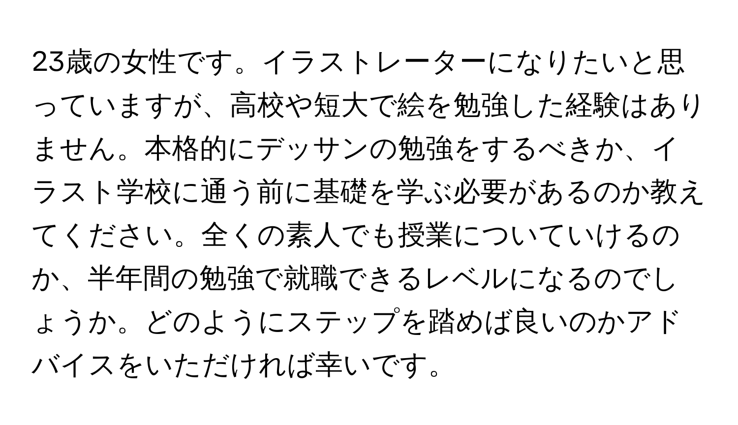 23歳の女性です。イラストレーターになりたいと思っていますが、高校や短大で絵を勉強した経験はありません。本格的にデッサンの勉強をするべきか、イラスト学校に通う前に基礎を学ぶ必要があるのか教えてください。全くの素人でも授業についていけるのか、半年間の勉強で就職できるレベルになるのでしょうか。どのようにステップを踏めば良いのかアドバイスをいただければ幸いです。