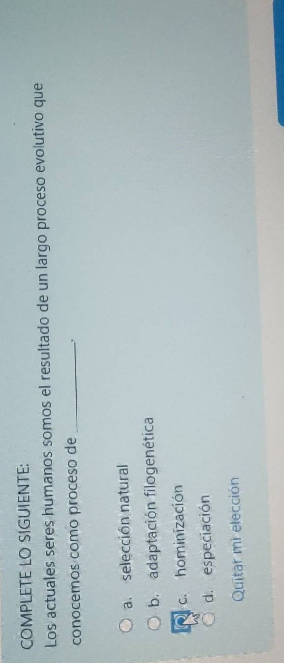 COMPLETE LO SIGUIENTE:
Los actuales seres humanos somos el resultado de un largo proceso evolutivo que
conocemos como proceso de_
.
a. selección natural
b. adaptación filogenética
c. hominización
d. especiación
Quitar mi elección