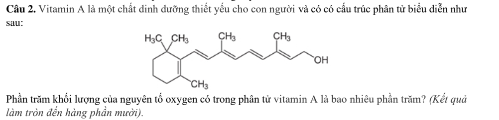 Vitamin A là một chất dinh dưỡng thiết yếu cho con người và có có cấu trúc phân tử biểu diễn như
sau:
Phần trăm khối lượng của nguyên tố oxygen có trong phân tử vitamin A là bao nhiêu phần trăm? (Kết quả
làm tròn đến hàng phần mười).