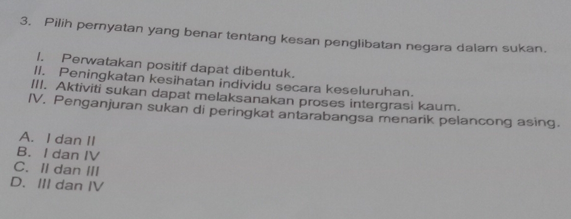 Pilih pernyatan yang benar tentang kesan penglibatan negara dalam sukan.
1. Perwatakan positif dapat dibentuk.
II. Peningkatan kesihatan individu secara keseluruhan.
III. Aktiviti sukan dapat melaksanakan proses intergrasi kaum.
IV. Penganjuran sukan di peringkat antarabangsa menarik pelancong asing.
A. I dan II
B. I dan IV
C. II dan III
D. III dan IV