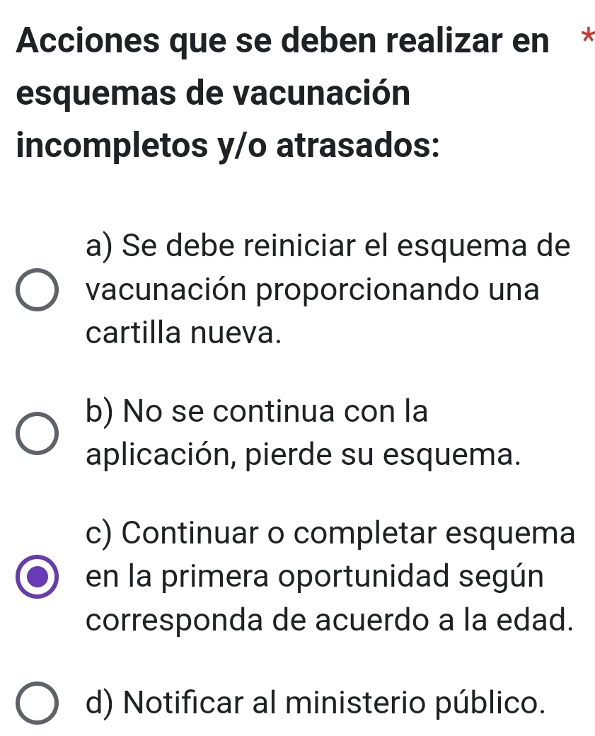 Acciones que se deben realizar en *
esquemas de vacunación
incompletos y/o atrasados:
a) Se debe reiniciar el esquema de
vacunación proporcionando una
cartilla nueva.
b) No se continua con la
aplicación, pierde su esquema.
c) Continuar o completar esquema
en la primera oportunidad según
corresponda de acuerdo a la edad.
d) Notificar al ministerio público.