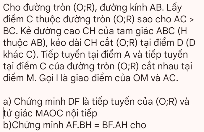 Cho đường tròn (O;R) , đường kính AB. Lấy 
điểm C thuộc đường tròn (O;R) sao cho A C 3
BC. Kẻ đường cao CH của tam giác ABC (H 
thuộc AB), kéo dài CH cắt (O;R) tại điểm D (D
khác C). Tiếp tuyến tại điểm A và tiếp tuyến 
tại điểm C của đường tròn (O;R) cắt nhau tại 
điểm M. Gọi I là giao điểm của OM và AC. 
a) Chứng minh DF là tiếp tuyến của (O;R) và 
tứ giác MAOC nội tiếp 
b)Chứng minh AF.I BH=BF.AH cho